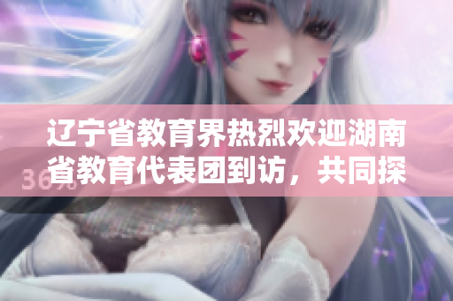 遼寧省教育界熱烈歡迎湖南省教育代表團到訪，共同探討教育合作之路