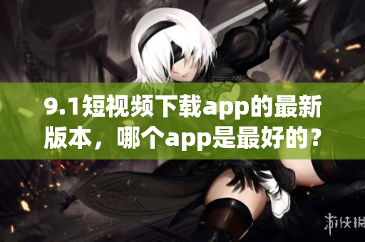 9.1短視頻下載app的最新版本，哪個app是最好的？