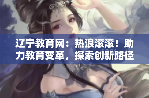 遼寧教育網(wǎng)：熱浪滾滾！助力教育變革，探索創(chuàng)新路徑