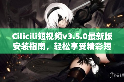 Cilicili短視頻v3.5.0最新版安裝指南，輕松享受精彩短視頻