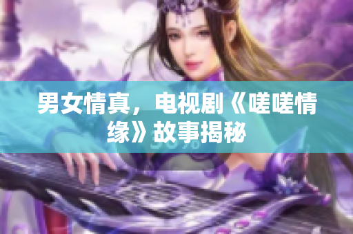 男女情真，電視劇《嗟嗟情緣》故事揭秘