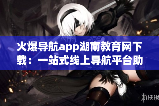 火爆導(dǎo)航app湖南教育網(wǎng)下載：一站式線上導(dǎo)航平臺助力湖南教育發(fā)展
