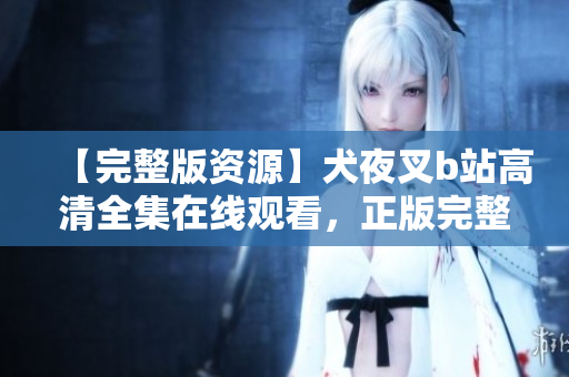 【完整版資源】犬夜叉b站高清全集在線觀看，正版完整中文版免費(fèi)觀看，完整高清資源分享