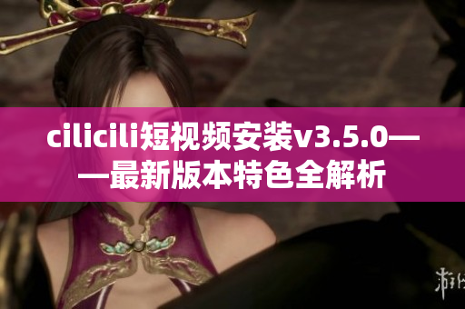 cilicili短視頻安裝v3.5.0——最新版本特色全解析