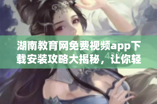 湖南教育網(wǎng)免費(fèi)視頻app下載安裝攻略大揭秘，讓你輕松享受高質(zhì)量教育資源