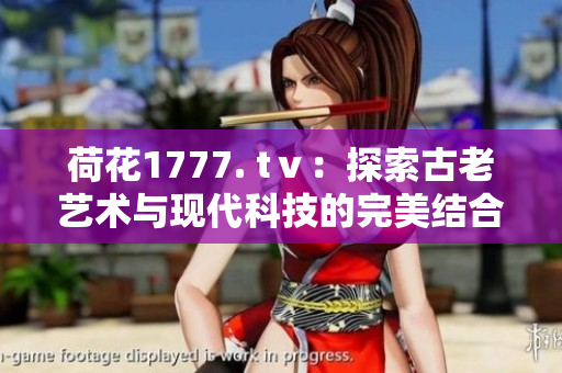 荷花1777. tⅴ：探索古老藝術(shù)與現(xiàn)代科技的完美結(jié)合