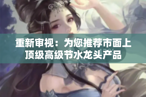 重新審視：為您推薦市面上頂級(jí)高級(jí)節(jié)水龍頭產(chǎn)品