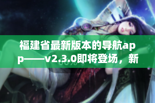 福建省最新版本的導(dǎo)航app——v2.3.0即將登場(chǎng)，新增功能值得期待！
