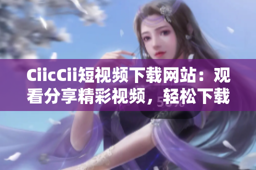 CiicCii短視頻下載網(wǎng)站：觀(guān)看分享精彩視頻，輕松下載欣賞，免費(fèi)快捷獲取