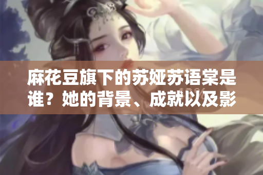 麻花豆旗下的蘇婭蘇語棠是誰？她的背景、成就以及影響是什么？