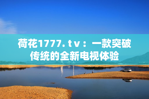 荷花1777. tⅴ：一款突破傳統(tǒng)的全新電視體驗