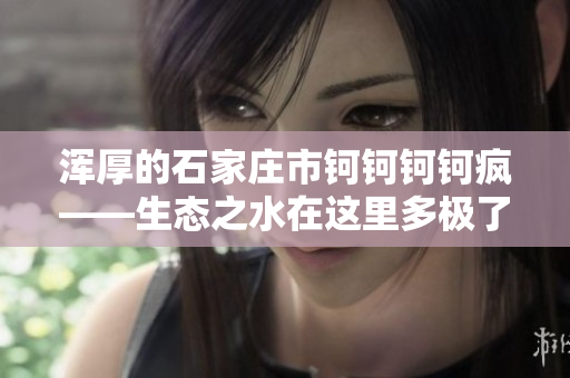 渾厚的石家莊市鈳鈳鈳鈳瘋——生態(tài)之水在這里多極了