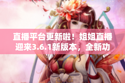 直播平臺更新啦！姐姐直播迎來3.6.1新版本，全新功能搶先體驗，精彩內容不容錯過