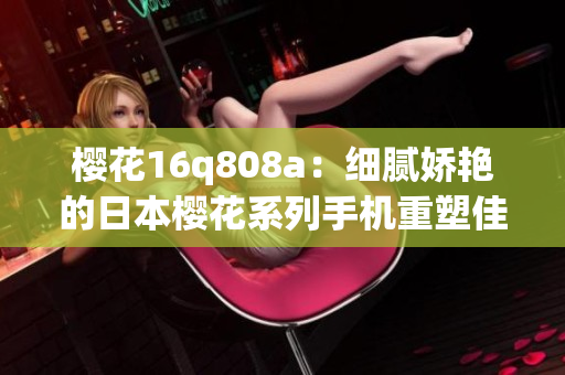 櫻花16q808a：細膩嬌艷的日本櫻花系列手機重塑佳作