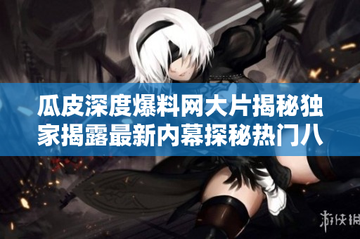 瓜皮深度爆料網(wǎng)大片揭秘獨(dú)家揭露最新內(nèi)幕探秘?zé)衢T八卦新聞-瓜皮深度