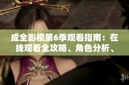 成全影視第6季觀看指南：在線觀看全攻略、角色分析、劇透解讀及更多內(nèi)容