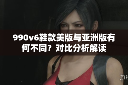 990v6鞋款美版與亞洲版有何不同？對比分析解讀