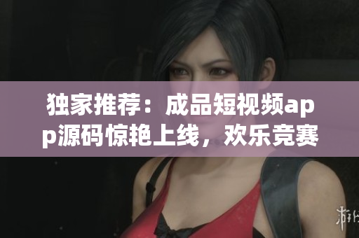 獨家推薦：成品短視頻app源碼驚艷上線，歡樂競賽等你來！