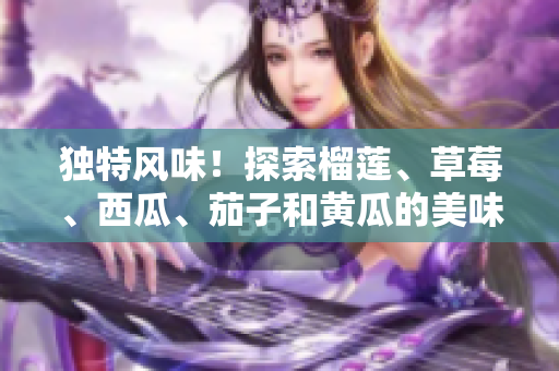 獨特風(fēng)味！探索榴蓮、草莓、西瓜、茄子和黃瓜的美味組合