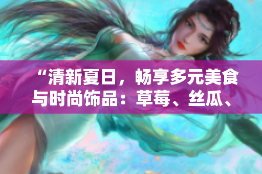 “清新夏日，暢享多元美食與時尚飾品：草莓、絲瓜、芭樂與鴨脖點亮翡翠手鐲”