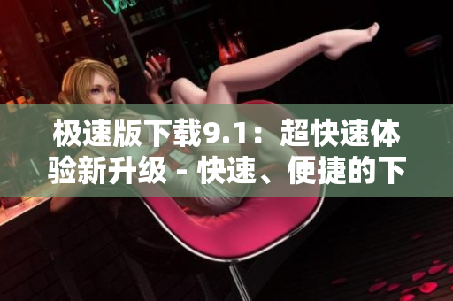 極速版下載9.1：超快速體驗(yàn)新升級(jí) - 快速、便捷的下載體驗(yàn)
