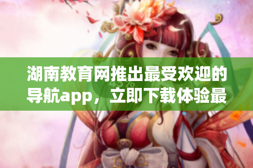 湖南教育網(wǎng)推出最受歡迎的導(dǎo)航app，立即下載體驗最新功能
