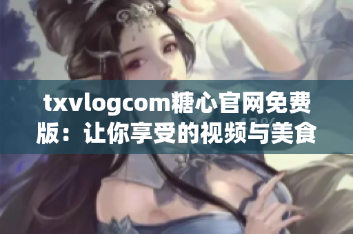 txvlogcom糖心官網(wǎng)免費版：讓你享受的視頻與美食體驗