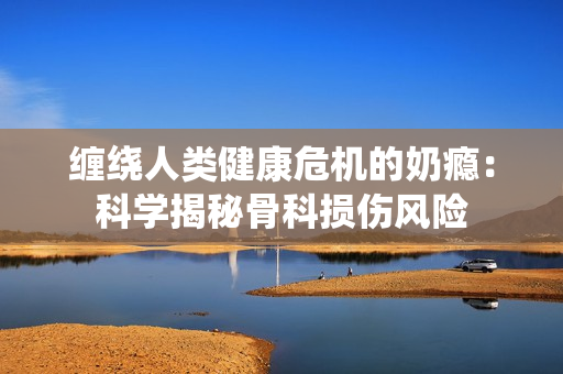纏繞人類健康危機的奶癮：科學揭秘骨科損傷風險
