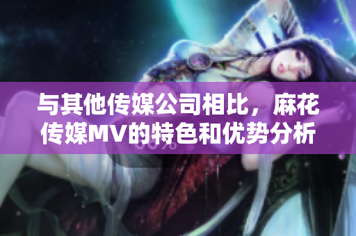 與其他傳媒公司相比，麻花傳媒MV的特色和優(yōu)勢分析