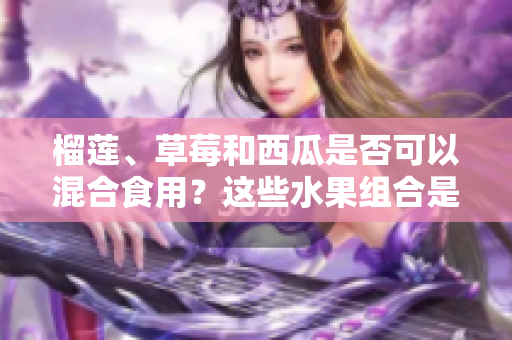 榴蓮、草莓和西瓜是否可以混合食用？這些水果組合是否安全？