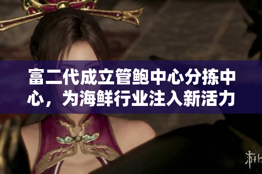 富二代成立管鮑中心分揀中心，為海鮮行業(yè)注入新活力