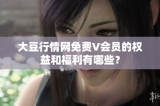 大豆行情網(wǎng)免費(fèi)V會(huì)員的權(quán)益和福利有哪些？