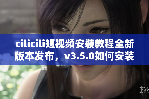 cilicili短視頻安裝教程全新版本發(fā)布，v3.5.0如何安裝？
