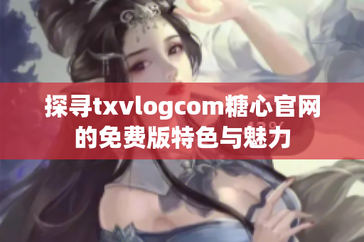 探尋txvlogcom糖心官網(wǎng)的免費(fèi)版特色與魅力