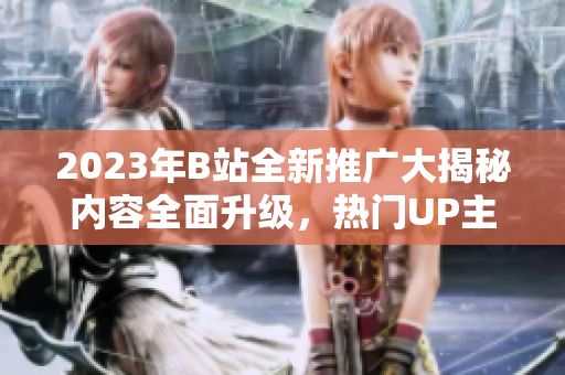 2023年B站全新推廣大揭秘內(nèi)容全面升級(jí)，熱門(mén)UP主齊聚，精彩活動(dòng)搶先看