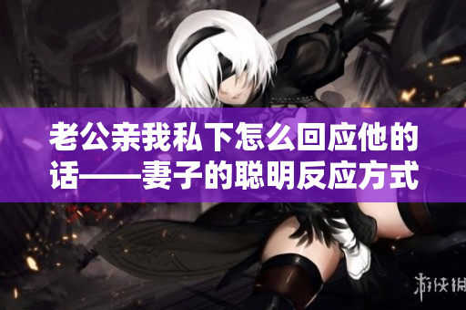 老公親我私下怎么回應(yīng)他的話(huà)——妻子的聰明反應(yīng)方式
