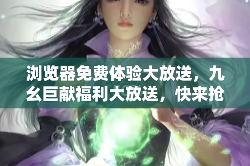 瀏覽器免費體驗大放送，九幺巨獻福利大放送，快來搶先體驗！
