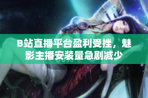 B站直播平臺(tái)盈利受挫，魅影主播安裝量急劇減少