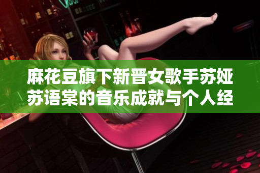 麻花豆旗下新晉女歌手蘇婭蘇語棠的音樂成就與個(gè)人經(jīng)歷