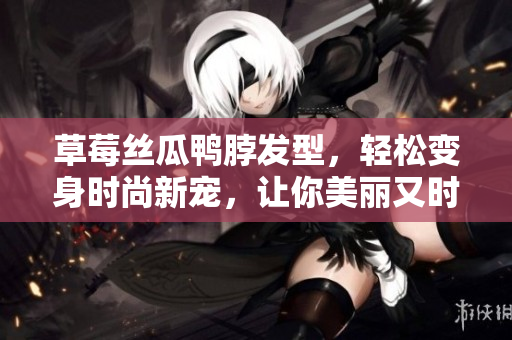 草莓絲瓜鴨脖發(fā)型，輕松變身時尚新寵，讓你美麗又時髦