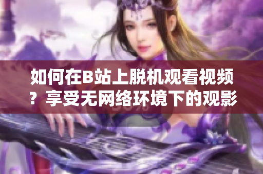 如何在B站上脫機(jī)觀看視頻？享受無網(wǎng)絡(luò)環(huán)境下的觀影樂趣
