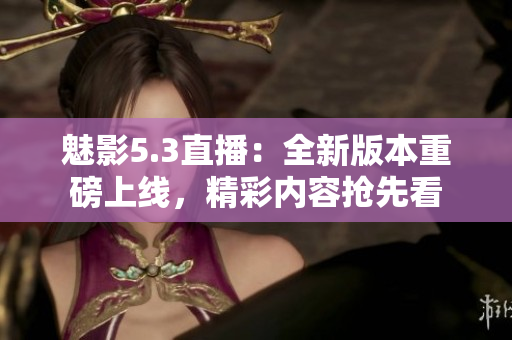 魅影5.3直播：全新版本重磅上線，精彩內容搶先看
